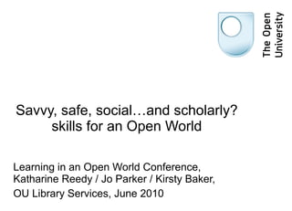 Savvy, safe, social…and scholarly? skills for an Open World Learning in an Open World Conference, Katharine Reedy / Jo Parker / Kirsty Baker,  OU Library Services, June 2010 