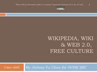 WIKIPEDIA, WIKI
& WEB 2.0,
FREE CULTURE
By Jérômy-Yu Chan for OUHK SSC5-Mar-2009
1This work is licensed under a Creative Commons License (3.0, by-nc-nd).
 