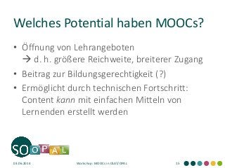 Welches Potential haben MOOCs?
• Öffnung von Lehrangeboten
 d. h. größere Reichweite, breiterer Zugang
• Beitrag zur Bildungsgerechtigkeit (?)
• Ermöglicht durch technischen Fortschritt:
Content kann mit einfachen Mitteln von
Lernenden erstellt werden
03.06.2014 Workshop: MOOCs in OLAT/OPAL 15
 