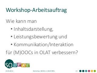 Workshop-Arbeitsauftrag
Wie kann man
• Inhaltsdarstellung,
• Leistungsbewertung und
• Kommunikation/Interaktion
für (M)OOCs in OLAT verbessern?
03.06.2014 Workshop: MOOCs in OLAT/OPAL 21
 