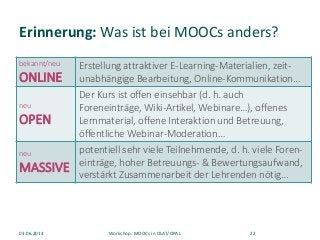 Erinnerung: Was ist bei MOOCs anders?
bekannt/neu
ONLINE
Erstellung attraktiver E-Learning-Materialien, zeit-
unabhängige Bearbeitung, Online-Kommunikation…
neu
OPEN
Der Kurs ist offen einsehbar (d. h. auch
Foreneinträge, Wiki-Artikel, Webinare…), offenes
Lernmaterial, offene Interaktion und Betreuung,
öffentliche Webinar-Moderation…
neu
MASSIVE
potentiell sehr viele Teilnehmende, d. h. viele Foren-
einträge, hoher Betreuungs- & Bewertungsaufwand,
verstärkt Zusammenarbeit der Lehrenden nötig…
03.06.2014 Workshop: MOOCs in OLAT/OPAL 22
 