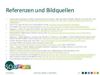 Referenzen und Bildquellen
• Frauke Lüpke-Narberhaus (2013): Kostenloses Online-Studium: What the Mooc? SPIEGEL ONLINE vom 22.05.2013. URL:
http://www.spiegel.de/unispiegel/studium/kostenloses-studium-fuer-alle-moocs-sollen-bildung-demokratisieren-a-
899846.html
• Eine Uni für alle! DIE ZEIT vom 13.08.2009 Nr. 34 URL: http://www.zeit.de/2009/34/C-Gaehtgens
• THE MOOC! The movie! von giulia.forsythe (CC-BY-SA). http://www.flickr.com/photos/gforsythe/8028605773/
• Pappano, L. (2012). The Year of the MOOC. The New York Times. URL: http://www.nytimes.com/2012/11/04/education/
edlife/massive-open-online-courses-are-multiplying-at-a-rapid-pace.html
• Mathe-MOOC: Mathematisch denken! Iversity. URL: https://iversity.org/my/courses/mathe-mooc-mathematisch-
denken/lesson_units
• Johnson, L., Adams Becker, S., Cummins, M., Estrada, V., Freeman, A., & Ludgate, H. (2013). NMC Horizon Report: 2013
Higher Education Edition. Austin, Texas. URL: http://www.nmc.org/news/horizon-report-2013-higher-ed-edition-here
• Gartner Education Hype Cycle, 2012. URL: https://www.gartner.com/doc/2094815/hype-cycle-education-
• European MOOCs Scoreboard. Open Education Europa. URL:
http://www.openeducationeuropa.eu/en/european_scoreboard_moocs Stand: 02.06.2014
• Yuan, L., Powell, S. (2013). MOOCs and Open Education: Implications for Higher Education. JISC CETIS. URL:
http://publications.cetis.ac.uk/2013/667
• Wittke, A. (2014). Das LMS ist nicht tot, das Design schon. Blogeintrag auf Online By Nature. URL:
http://www.onlinebynature.com/2014/05/das-lms-ist-nicht-tot-das-design-schon/
• US-spacemen illustration von HikingArtist.com (CC-BY-NC-SA). http://www.flickr.com/photos/hikingartist/5726748727/
• bills-monster-hunted von HikingArtist.com (CC-BY-NC-SA). http://www.flickr.com/photos/hikingartist/8287082967/
• Cloud fishing by HikingArtist (CC-BY-NC-ND). http://www.flickr.com/photos/hikingartist/6996819548
03.06.2014 Workshop: MOOCs in OLAT/OPAL 25
 
