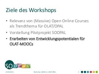 Ziele des Workshops
• Relevanz von (Massive) Open Online Courses
als Trendthema für OLAT/OPAL
• Vorstellung Pilotprojekt SOOPAL
• Erarbeiten von Entwicklungspotentialen für
OLAT-MOOCs
03.06.2014 Workshop: MOOCs in OLAT/OPAL 3
 