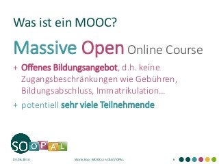 Was ist ein MOOC?
Massive OpenOnline Course
+ Offenes Bildungsangebot, d.h. keine
Zugangsbeschränkungen wie Gebühren,
Bildungsabschluss, Immatrikulation…
+ potentiell sehr viele Teilnehmende
03.06.2014 Workshop: MOOCs in OLAT/OPAL 6
 