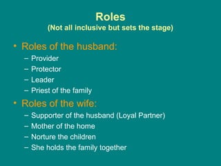 Roles
           (Not all inclusive but sets the stage)

• Roles of the husband:
  –   Provider
  –   Protector
  –   Leader
  –   Priest of the family
• Roles of the wife:
  –   Supporter of the husband (Loyal Partner)
  –   Mother of the home
  –   Norture the children
  –   She holds the family together
 