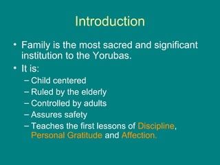 Introduction
• Family is the most sacred and significant
  institution to the Yorubas.
• It is:
  – Child centered
  – Ruled by the elderly
  – Controlled by adults
  – Assures safety
  – Teaches the first lessons of Discipline,
    Personal Gratitude and Affection.
 