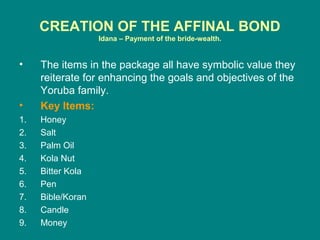 CREATION OF THE AFFINAL BOND
                   Idana – Payment of the bride-wealth.


•    The items in the package all have symbolic value they
     reiterate for enhancing the goals and objectives of the
     Yoruba family.
•    Key Items:
1.   Honey
2.   Salt
3.   Palm Oil
4.   Kola Nut
5.   Bitter Kola
6.   Pen
7.   Bible/Koran
8.   Candle
9.   Money
 
