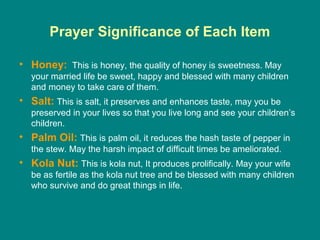Prayer Significance of Each Item

• Honey: This is honey, the quality of honey is sweetness. May
   your married life be sweet, happy and blessed with many children
   and money to take care of them.
• Salt: This is salt, it preserves and enhances taste, may you be
   preserved in your lives so that you live long and see your children’s
   children.
• Palm Oil: This is palm oil, it reduces the hash taste of pepper in
   the stew. May the harsh impact of difficult times be ameliorated.
• Kola Nut: This is kola nut, It produces prolifically. May your wife
   be as fertile as the kola nut tree and be blessed with many children
   who survive and do great things in life.
 