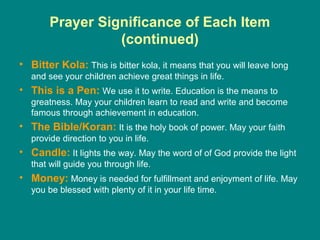 Prayer Significance of Each Item
                  (continued)
• Bitter Kola: This is bitter kola, it means that you will leave long
   and see your children achieve great things in life.
• This is a Pen: We use it to write. Education is the means to
   greatness. May your children learn to read and write and become
   famous through achievement in education.
• The Bible/Koran: It is the holy book of power. May your faith
   provide direction to you in life.
• Candle: It lights the way. May the word of of God provide the light
   that will guide you through life.
• Money: Money is needed for fulfillment and enjoyment of life. May
   you be blessed with plenty of it in your life time.
 