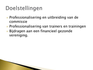 Professionalisering en uitbreiding van de
commissie
 Professionalisering van trainers en trainingen
 Bijdragen aan een financieel gezonde
vereniging.
 