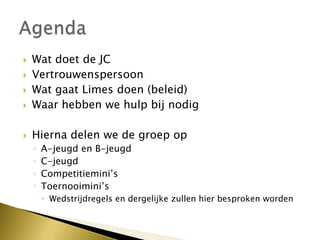  Wat doet de JC
 Vertrouwenspersoon
 Wat gaat Limes doen (beleid)
 Waar hebben we hulp bij nodig
 Hierna delen we de groep op
◦ A-jeugd en B-jeugd
◦ C-jeugd
◦ Competitiemini’s
◦ Toernooimini’s
 Wedstrijdregels en dergelijke zullen hier besproken worden
 