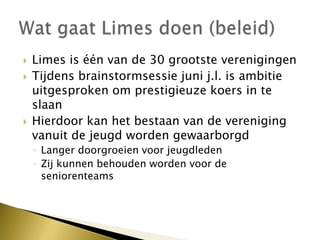  Limes is één van de 30 grootste verenigingen
 Tijdens brainstormsessie juni j.l. is ambitie
uitgesproken om prestigieuze koers in te
slaan
 Hierdoor kan het bestaan van de vereniging
vanuit de jeugd worden gewaarborgd
◦ Langer doorgroeien voor jeugdleden
◦ Zij kunnen behouden worden voor de
seniorenteams
 
