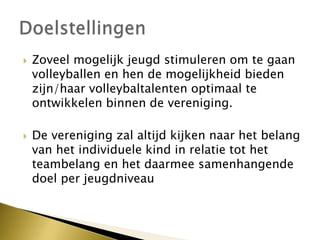  Zoveel mogelijk jeugd stimuleren om te gaan
volleyballen en hen de mogelijkheid bieden
zijn/haar volleybaltalenten optimaal te
ontwikkelen binnen de vereniging.
 De vereniging zal altijd kijken naar het belang
van het individuele kind in relatie tot het
teambelang en het daarmee samenhangende
doel per jeugdniveau
 
