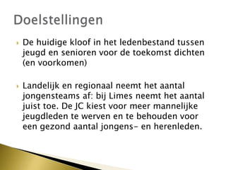  De huidige kloof in het ledenbestand tussen
jeugd en senioren voor de toekomst dichten
(en voorkomen)
 Landelijk en regionaal neemt het aantal
jongensteams af: bij Limes neemt het aantal
juist toe. De JC kiest voor meer mannelijke
jeugdleden te werven en te behouden voor
een gezond aantal jongens- en herenleden.
 
