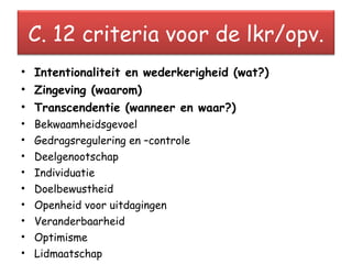 Intentionaliteit en wederkerigheid (wat?) Zingeving (waarom) Transcendentie (wanneer en waar?) Bekwaamheidsgevoel Gedragsregulering en –controle Deelgenootschap Individuatie Doelbewustheid Openheid voor uitdagingen Veranderbaarheid Optimisme Lidmaatschap    Mediërende onderwijsstijl. C. 12 criteria voor de lkr/opv. 