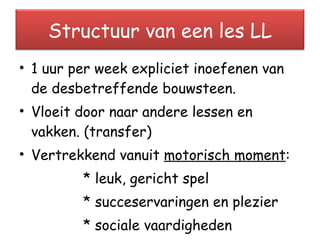 1 uur per week expliciet inoefenen van de desbetreffende bouwsteen. Vloeit door naar andere lessen en vakken. (transfer) Vertrekkend vanuit  motorisch moment : * leuk, gericht spel * succeservaringen en plezier  * sociale vaardigheden Structuur van een les LL 