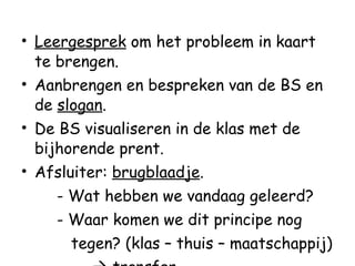 Leergesprek  om het probleem in kaart te brengen.  Aanbrengen en bespreken van de BS en de  slogan . De BS visualiseren in de klas met de bijhorende prent. Afsluiter:  brugblaadje . - Wat hebben we vandaag geleerd? - Waar komen we dit principe nog    tegen? (klas – thuis – maatschappij)    transfer 