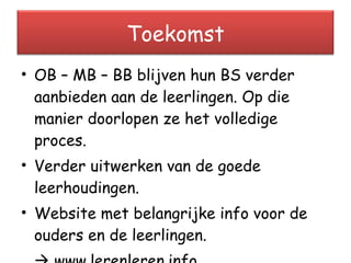 OB – MB – BB blijven hun BS verder aanbieden aan de leerlingen. Op die manier doorlopen ze het volledige proces. Verder uitwerken van de goede leerhoudingen. Website met belangrijke info voor de ouders en de leerlingen.    www.lerenleren.info Toekomst 