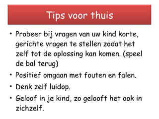 Probeer bij vragen van uw kind korte, gerichte vragen te stellen zodat het zelf tot de oplossing kan komen. (speel de bal terug) Positief omgaan met fouten en falen. Denk zelf luidop. Geloof in je kind, zo gelooft het ook in zichzelf. Tips voor thuis 