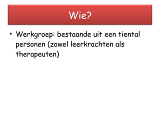 Werkgroep: bestaande uit een tiental personen (zowel leerkrachten als therapeuten) Wie? 