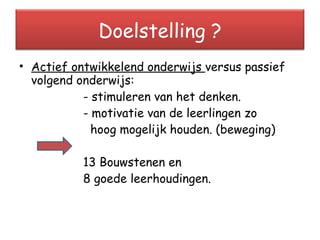 Actief ontwikkelend onderwijs  versus passief volgend onderwijs: - stimuleren van het denken. - motivatie van de leerlingen zo    hoog mogelijk houden. (beweging) 13 Bouwstenen en  8 goede leerhoudingen. Doelstelling ? 