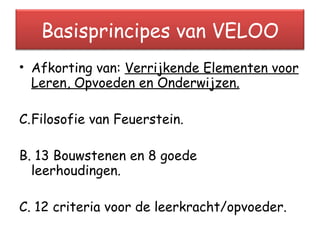 Afkorting van:  Verrijkende Elementen voor Leren, Opvoeden en Onderwijzen. Filosofie van Feuerstein. B. 13 Bouwstenen en 8 goede  leerhoudingen. C. 12 criteria voor de leerkracht/opvoeder. Basisprincipes van VELOO 