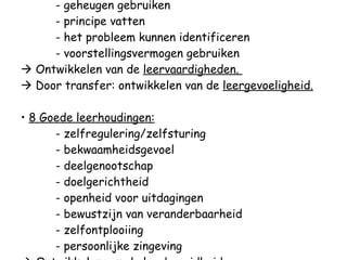 - relaties leggen - geheugen gebruiken - principe vatten - het probleem kunnen identificeren - voorstellingsvermogen gebruiken   Ontwikkelen van de  leervaardigheden.    Door transfer: ontwikkelen van de  leergevoeligheid. •  8 Goede leerhoudingen: - zelfregulering/zelfsturing - bekwaamheidsgevoel - deelgenootschap - doelgerichtheid - openheid voor uitdagingen - bewustzijn van veranderbaarheid - zelfontplooiing - persoonlijke zingeving   Ontwikkelen van de  leerbereidheid. 