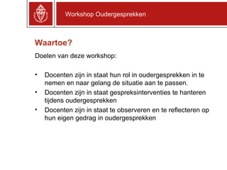 Waartoe? Doelen van deze workshop: Docenten zijn in staat hun rol in oudergesprekken in te nemen en naar gelang de situatie aan te passen. Docenten zijn in staat gespreksinterventies te hanteren tijdens oudergesprekken Docenten zijn in staat te observeren en te reflecteren op hun eigen gedrag in oudergesprekken Workshop Oudergesprekken 
