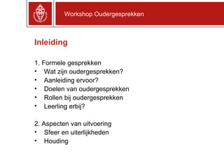 Inleiding 1. Formele gesprekken Wat zijn oudergesprekken? Aanleiding ervoor? Doelen van oudergesprekken Rollen bij oudergesprekken Leerling erbij? 2. Aspecten van uitvoering Sfeer en uiterlijkheden Houding Workshop Oudergesprekken 