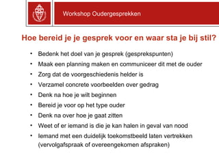 Hoe bereid je je gesprek voor en waar sta je bij stil? Workshop Oudergesprekken Bedenk het doel van je gesprek (gesprekspunten) Maak een planning maken en communiceer dit met de ouder Zorg dat de voorgeschiedenis helder is  Verzamel concrete voorbeelden over gedrag Denk na hoe je wilt beginnen  Bereid je voor op het type ouder Denk na over hoe je gaat zitten Weet of er iemand is die je kan halen in geval van nood Iemand met een duidelijk toekomstbeeld laten vertrekken (vervolgafspraak of overeengekomen afspraken) 