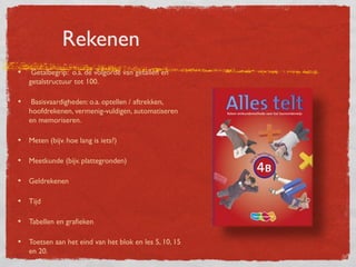 Rekenen
•    Getalbegrip: o.a. de volgorde van getallen en
    getalstructuur tot 100.

•    Basisvaardigheden: o.a. optellen / aftrekken,
    hoofdrekenen, vermenig-vuldigen, automatiseren
    en memoriseren.

• Meten (bijv. hoe lang is iets?)

• Meetkunde (bijv. plattegronden)

• Geldrekenen

• Tijd

• Tabellen en grafieken

• Toetsen aan het eind van het blok en les 5, 10, 15
    en 20.
 
