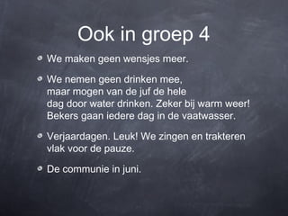 Ook in groep 4
We maken geen wensjes meer.

We nemen geen drinken mee,
maar mogen van de juf de hele
dag door water drinken. Zeker bij warm weer!
Bekers gaan iedere dag in de vaatwasser.

Verjaardagen. Leuk! We zingen en trakteren
vlak voor de pauze.

De communie in juni.
 