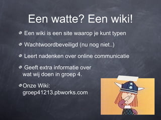 Een watte? Een wiki!
Een wiki is een site waarop je kunt typen

Wachtwoordbeveiligd (nu nog niet..)

Leert nadenken over online communicatie

Geeft extra informatie over
wat wij doen in groep 4.

Onze Wiki:
groep41213.pbworks.com
 