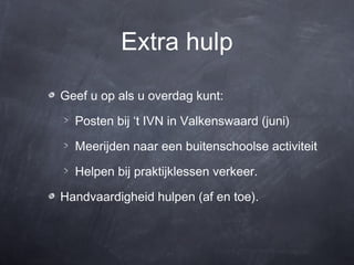 Extra hulp

Geef u op als u overdag kunt:

  Posten bij ‘t IVN in Valkenswaard (juni)

  Meerijden naar een buitenschoolse activiteit

  Helpen bij praktijklessen verkeer.

Handvaardigheid hulpen (af en toe).
 
