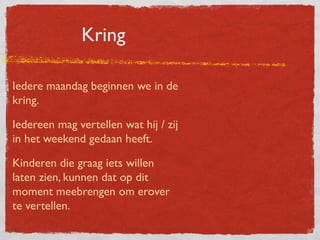 Kring

Iedere maandag beginnen we in de
kring.

Iedereen mag vertellen wat hij / zij
in het weekend gedaan heeft.

Kinderen die graag iets willen
laten zien, kunnen dat op dit
moment meebrengen om erover
te vertellen.
 
