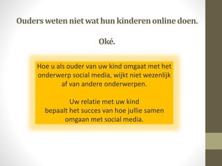 Ouderswetennietwathun kinderenonlinedoen.
Oké.
Hoe u als ouder van uw kind omgaat met het
onderwerp social media, wijkt niet wezenlijk
af van andere onderwerpen.
Uw relatie met uw kind
bepaalt het succes van hoe jullie samen
omgaan met social media.
 