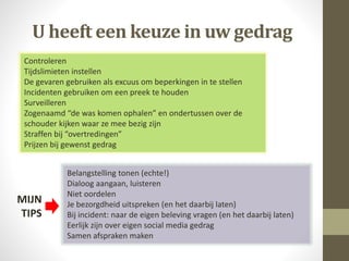 Controleren
Tijdslimieten instellen
De gevaren gebruiken als excuus om beperkingen in te stellen
Incidenten gebruiken om een preek te houden
Surveilleren
Zogenaamd “de was komen ophalen” en ondertussen over de
schouder kijken waar ze mee bezig zijn
Straffen bij “overtredingen”
Prijzen bij gewenst gedrag
Belangstelling tonen (echte!)
Dialoog aangaan, luisteren
Niet oordelen
Je bezorgdheid uitspreken (en het daarbij laten)
Bij incident: naar de eigen beleving vragen (en het daarbij laten)
Eerlijk zijn over eigen social media gedrag
Samen afspraken maken
U heeft een keuze in uw gedrag
MIJN
TIPS
 