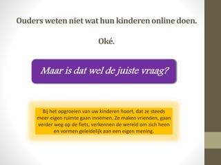 Ouderswetennietwathun kinderenonlinedoen.
Oké.
Bij het opgroeien van uw kinderen hoort, dat ze steeds
meer eigen ruimte gaan innemen. Ze maken vrienden, gaan
verder weg op de fiets, verkennen de wereld om zich heen
en vormen geleidelijk aan een eigen mening.
 