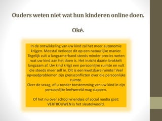 Ouderswetennietwathun kinderenonlinedoen.
Oké.
In de ontwikkeling van uw kind zal het meer autonomie
krijgen. Meestal verloopt dit op een natuurlijke manier.
Tegelijk zult u langzamerhand steeds minder precies weten
wat uw kind aan het doen is. Het inzicht daarin brokkelt
langzaam af. Uw kind krijgt een persoonlijke ruimte en vult
die steeds meer zelf in. Dit is een kwetsbare ruimte! Veel
opvoedproblemen zijn grensconflicten over die persoonlijke
ruimte.
Over de vraag, of u zonder toestemming van uw kind in zijn
persoonlijke leefwereld mag stappen.
Of het nu over school vriendjes of social media gaat:
VERTROUWEN is het sleutelwoord.
 