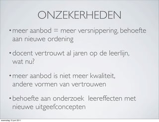 ONZEKERHEDEN
        • meer   aanbod = meer versnippering, behoefte
           aan nieuwe ordening
        • docent        vertrouwt al jaren op de leerlijn,
           wat nu?
        • meer  aanbod is niet meer kwaliteit,
           andere vormen van vertrouwen
        • behoefte  aan onderzoek leereffecten met
           nieuwe uitgeefconcepten
woensdag 15 juni 2011
 
