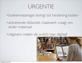 URGENTIE
            • boekenmaatregel     dwingt tot herziening kosten
            • activerende  didactiek, maatwerk vraagt om
                ander materiaal
            • uitgevers   maken de switch naar digitaal




woensdag 15 juni 2011
 