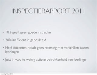 INSPECTIERAPPORT 2011

    • 10%           geeft geen goede instructie

    • 20%           inefﬁciënt in gebruik tijd

    • Helft    docenten houdt geen rekening met verschillen tussen
        leerlingen

    • Juist        in vwo te weinig actieve betrokkenheid van leerlingen


woensdag 15 juni 2011
 