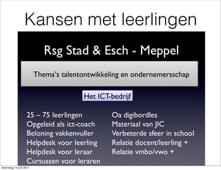 Kansen met leerlingen
                           Rsg Stad & Esch - Meppel
                                                  !
                        Thema’s talentontwikkeling en ondernemersschap
                                                                     !

                                      Het ICT-bedrijf!

                   25 – 75 leerlingen!         Oa digibordles!
                   Opgeleid als ict-coach!     Materiaal van JIC!
                   Beloning vakkenvuller!      Verbeterde sfeer in school!
                   Helpdesk voor leerling!     Relatie docent/leerling +!
                   Helpdesk voor leraar!       Relatie vmbo/vwo +!
                   Cursussen voor leraren!     !
woensdag 15 juni 2011
 