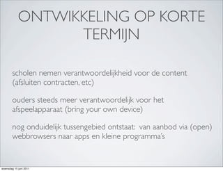 ONTWIKKELING OP KORTE
                  TERMIJN

        scholen nemen verantwoordelijkheid voor de content
        (afsluiten contracten, etc)

        ouders steeds meer verantwoordelijk voor het
        afspeelapparaat (bring your own device)

        nog onduidelijk tussengebied ontstaat: van aanbod via (open)
        webbrowsers naar apps en kleine programma’s


woensdag 15 juni 2011
 