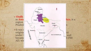 OUDH
 Oudh known in British historical texts
as Awadh or Oude, all derived from Ayodhya, is a
region in the modern Indian state of Uttar
Pradesh and a small area of Nepal's Province.
It was established as one of the twelve
original subahs (top-level imperial provinces)
under 16th-century Mughal emperor Akbar and
became a hereditary tributary polity around 1722
AD, with Faizabad as its initial capital.
 