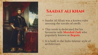 Saadat ali khan
 Saadat Ali Khan was a known ruler
amoung the navabs of owdh.
 This tomb is dedecated for his
favourite wife Murshid Zadi who
popularly known as Begum.
 It is built in the Indo-Islamic style of
architecture.
✣.
 