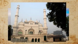 Teele Wali Masjid
 Teele Wali Masjid, also known as Alamgiri Mosque,
is located to the north of the Imambara complex
and is believed to be the earliest construction in the
area.
 It is built on a mound specially raised by order of
Aurangzeb, governor of Lucknow, to serve as the
mosque ground.
 An interesting fact is that “teele” is translated form
the local dialect as “mound”.
 Teele Wali Masjid is renown for its outstanding
architectural symmetry and equilibrium.
 