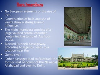 • No European elements or the use of
iron.
• Construction of halls and use of
vaults show a strong Islamic
influence.
• The main Imambara consists of a
large vaulted central chamber
containing the tomb of Asaf-ud-
Daula.
• Blocked (tunnel) passageway,
according to legends, leads to a
location near the
• Gomti river.
• Other passages lead to Faizabad (the
former seat of power of the Nawabs),
Allahabad and even to Delhi.
Bara Imambara
 