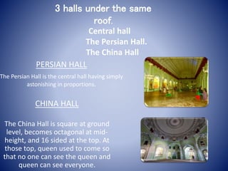 PERSIAN HALL
The Persian Hall is the central hall having simply
astonishing in proportions.
CHINA HALL
The China Hall is square at ground
level, becomes octagonal at mid-
height, and 16 sided at the top. At
those top, queen used to come so
that no one can see the queen and
queen can see everyone.
3 halls under the same
roof.
Central hall
The Persian Hall.
The China Hall
 