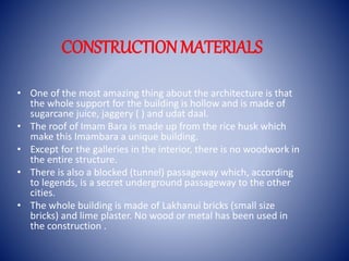 CONSTRUCTIONMATERIALS
• One of the most amazing thing about the architecture is that
the whole support for the building is hollow and is made of
sugarcane juice, jaggery ( ) and udat daal.
• The roof of Imam Bara is made up from the rice husk which
make this Imambara a unique building.
• Except for the galleries in the interior, there is no woodwork in
the entire structure.
• There is also a blocked (tunnel) passageway which, according
to legends, is a secret underground passageway to the other
cities.
• The whole building is made of Lakhanui bricks (small size
bricks) and lime plaster. No wood or metal has been used in
the construction .
 